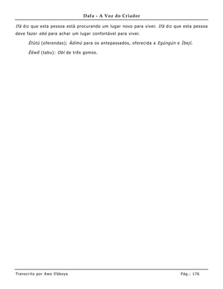 Dafa - A Voz do Criador

Ifá diz que esta pessoa está procurando um lugar novo para viver. Ifá diz que esta pessoa
deve fazer ebó para achar um lugar confortável para viver.

       Ètùtù (oferendas); Àdìmú para os antepassados, oferecida a Egúngún e Ìbejì .

       Èèwõ (tabu): Obì de três gomos.




Tran s cri t o por A wo If ákoya                                             Pág .: 17 6
 