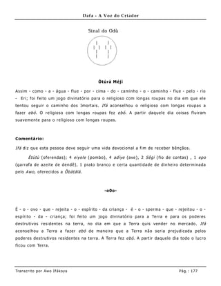 Dafa - A Voz do Criador




                                          Òtúrá Méj ì

Assim - como - a - água - flue - por - cima - do - caminho - o - caminho - flue - pelo - rio
- Eri; foi feito um jogo divinatório para o religioso com longas roupas no dia em que ele
tentou seguir o caminho dos Imortais. Ifá aconselhou o religioso com longas roupas a
fazer ebó . O religioso com longas roupas fez ebó . A partir daquele dia coisas fluiram
suavemente para o religioso com longas roupas.



Comentário:

Ifá diz que esta pessoa deve seguir uma vida devocional a fim de receber bênçãos.

       Ètùtù (oferendas); 4 eiyele (pombo), 4 adìye (ave), 2 Sêgi (fio de contas) , 1 epo
(garrafa de azeite de dendê), 1 prato branco e certa quantidade de dinheiro determinada
pelo Awo , oferecidos a Ôbàtálá .



                                            -o0o-



É - o - ovo - que - rejeita - o - espírito - da criança - é - o - sperma - que - rejeitou - o -
espírito - da - criança; foi feito um jogo divinatório para a Terra e para os poderes
destrutivos residentes na terra, no dia em que a Terra quis vender no mercado. Ifá
aconselhou a Terra a fazer ebó de maneira que a Terra não seria prejudicada pelos
poderes destrutivos residentes na terra. A Terra fez ebó . A partir daquele dia todo o lucro
ficou com Terra.




Tran s cri t o por A wo If ákoya                                                 Pág .: 17 7
 
