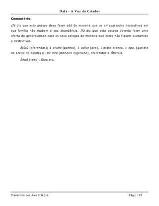 Dafa - A Voz do Criador

Comentário:

Ifá diz que esta pessoa deve fazer ebó de maneira que os antepassados destrutivos em
sua família não roubem a sua abundância. Ifá diz que esta pessoa deveria fazer uma
oferta de generosidade para os seus colegas de maneira que estes não fiquem ciume ntos
e destrutivos.

       Ètùtù (oferendas); 1 eiyele (pombo), 1 adìye (ave), 1 prato branco, 1 epo , (garrafa
de azeite de dendê) e 100 nira (dinheiro nigeriano), oferecidos a Ôbàtálá .

       Èèwõ (tabu): Óleo cru.




Tran s cri t o por A wo If ákoya                                              Pág .: 17 8
 