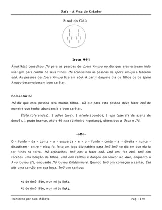 Dafa - A Voz do Criador




                                            Ire te Méjì

Àmukíkùtù consultou Ifá para as pessoas de Ipere Amuyo no dia que eles estavam indo
usar gim para cuidar de seus filhos. Ifá aconselhou as pessoas de Ipere Amuyo a fazere m
ebó . As pessoas de Ipere Amuyo fizeram ebó . A partir daquele dia os filhos de de Ipere
Amuyo desenvolveram bom caráter.



Comentário:

Ifá diz que esta pessoa terá muitos filhos. Ifá diz para esta pessoa deve fazer ebó de
maneira que tenha abundancia e bom caráter.

       Ètùtù (oferendas); 1 adìye (ave), 1 eiyele (pombo), 1 epo (garrafa de azeite de
dendê), 1 prato branco, ekó e 40 nira (dinhe iro nigeriano), oferecidos a Õsun e Ifá .



                                              -o0o-

O - fundo - da - conta - a - esquerda - e - o - fundo - conta - a - direita - nunca -
discutiram - entre - elas; foi feito um jogo divinatório para Imõ Imõ no dia em que ela ia
ter filhos na terra. Ifá aconselhou Imõ omi a fazer ebó . Imõ omi fez ebó . Imõ omi
recebeu uma bênção de filhos. Imõ omi cantou e dançou em louvor ao Awo , enquanto o
Awo louvou Ifá , enquanto Ifá louvou Olódùnmarè . Quando Imõ omi começou a cantar, Èsù
pôs uma canção em sua boca. Imõ omi cantou:



       Ko de ômô láte, wun mi ju ile ke .

       Ko de ômô láte, wun mi ju ile ke .


Tran s cri t o por A wo If ákoya                                               Pág .: 17 9
 