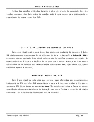 Dafa - A Voz do Criador

       Muitas das canções utilizadas durante o ciclo de oração de dezesseis dias são
versões cantadas dos Odù. Além de oração, este é uma época para ensiname nto e
aprendizado de novos versos dos Odù.




                     O Ciclo De Oração De Noventa Um Dias

       Este é um ritual coletivo para trazer boa sorte pela mudança de estações. O Egbe
Ifá inteiro reunem- se do nascer do sol até o por do sol e recitam oríkì a O rúnm ìlà , E là e
os quatro pontos cardeais. Este ritual inclui o uso de padrões marcados na sujeira. O
objetivo do ritual é invocar o Espírito de E là para que o Mesmo apareça ao ritual sem a
necessidade de um médium. (Os detalhes deste processo são awo, significando isto, que é
disponível apenas a iniciados).



                                   Festival Anual De Ifá

       Este é um ritual de sete dias que envolve fazer oferendas aos assentamentos
individuais de Ifá, ao Igba Odù comunitário e para a árvore que produz o ikin que é
sagrado a Ifá. Nesta época do ano E g be Os un (Sociedade que cultua a Deusa do rio da
Abundância) alime nta os tabuleiros de divinação. Durante o festival o corpo de Ifá inteiro
é recitado. Isto normalme nte leva quatro dias de sol-a-sol.




Tran s cri t o por A wo If ákoya                                                Pág .: 18
 