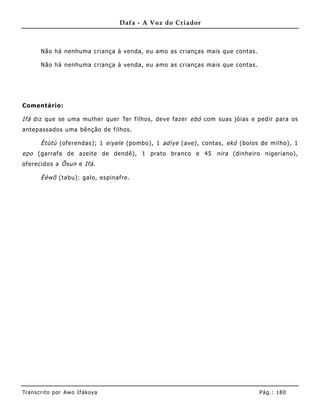 Dafa - A Voz do Criador



       Não há nenhuma criança à venda, eu amo as crianças mais que contas.

       Não há nenhuma criança à venda, eu amo as crianças mais que contas.




Comentário:

Ifá diz que se uma mulher quer Ter filhos, deve fazer ebó com suas jóias e pedir para os
antepassados uma bênção de filhos.

       Ètùtù (oferendas); 1 eiyele (pombo), 1 adìye (ave), contas, ekó (bolos de milho), 1
epo (garrafa de azeite de dendê), 1 prato branco e 45 nira (dinhe iro nigeriano),
oferecidos a Õsun e Ifá .

       Èèwõ (tabu): galo, espinafre .




Tran s cri t o por A wo If ákoya                                             Pág .: 18 0
 