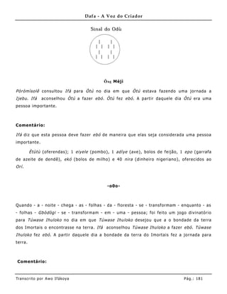 Dafa - A Voz do Criador




                                           Õse Méjì

Pòròmìsolê consultou Ifá para Òtú no dia em que Òtú estava fazendo uma jornada a
Ijebu . Ifá    aconselhou Òtú a fazer ebó . Òtú fez ebó . A partir daquele dia Òtú era uma
pessoa importante.



Comentário:

Ifá diz que esta pessoa deve fazer ebó de maneira que elas seja considerada uma pessoa
importante.

         Ètùtù (oferendas); 1 eiyele (pombo), 1 adìye (ave), bolos de feijão, 1 epo (garrafa
de azeite de dendê), ekó (bolos de milho) e 40 nira (dinheiro nigeriano), oferecidos ao
Orí .



                                            -o0o-



Quando - a - noite - chega - as - folhas - da - floresta - se - transformam - enquanto - as
- folhas - Gbòdògi - se - transformam - em - uma - pessoa; foi feito um jogo divinatório
para Túwase Ihuloko no dia em que Túwase Ihuloko desejou que a o bondade da terra
dos Imortais o encontrasse na terra. Ifá aconselhou Túwase Ihuloko a fazer ebó . Túwase
Ihuloko fez ebó . A partir daquele dia a bondade da terra do Imortais fez a jornada para
terra.



 Comentário:



Tran s cri t o por A wo If ákoya                                               Pág .: 18 1
 