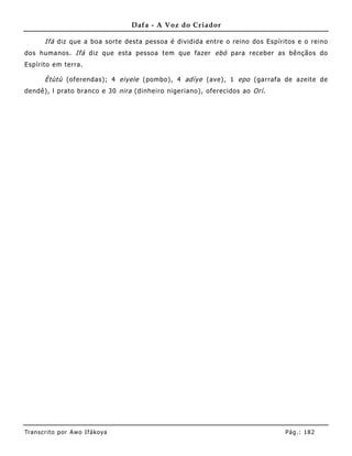 Dafa - A Voz do Criador

       Ifá diz que a boa sorte desta pessoa é dividida entre o reino dos Espíritos e o reino
dos huma nos. Ifá diz que esta pessoa tem que fazer ebó para receber as bênçãos do
Espírito em terra.

       Ètùtù (oferendas); 4 eiyele (pombo), 4 adìye (ave), 1 epo (garrafa de azeite de
dendê), l prato branco e 30 nira (dinhe iro nigeriano), oferecidos ao Orí .




Tran s cri t o por A wo If ákoya                                               Pág .: 18 2
 