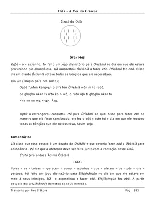 Dafa - A Voz do Criador




                                            Òfún Méjì

Ogbè - o - estranho; foi feito um jogo divinatório para Òrìsànlá no dia em que ele estava
procurando por abundância. Ifá aconselhou Òrìsànlá a fazer ebó . Òrìsànlá fez ebó . Deste
dia em diante Òrìsànlá obteve todas as bênçãos que ele necessitava.

Kini ire (Oração para boa sorte);

       Ogbè funfun kene we n o difa fún Òrìsànlá wôn ni ko rúbô,

       pe gbogbo nkan to n'to ko ni wó, o rubô ôjô ti gbogbo nkan to

       n'to ko wo mo niye n. Àse .



       Ogbè o estrangeiro, consultou Ifá para Òrìsànlá ao qual disse para fazer ebó de
       maneira que ele fosse sancionado; ele fez o ebó e este foi o dia em que ele recebeu
       todas as bênçãos que ele necessitava. Assim seja.



Comentário:

Ifá disse que essa pessoa é um devoto de Ôbàtálá e que deveria fazer ebó a Ôbàtálá para
abundância. Ifá diz que a oferenda deve ser feita junto com a recitação desse Odù .

       Ètùtù (oferendas); Àdìmú Ôbàtálá.

                                              -o0o-

Todas - as - coisas - aparecem - como - espinhos - que - afetam - os - pés - das -
pessoas; foi feito um jogo divinatório para Eléjìòràngún no dia em que ele estava em
meio à seus inimigos. Ifá          o aconselhou a fazer ebó . Eléjìòràngún fez ebó . A partir
daquele dia Eléjìòràngún derrotou os seus inimigos.

Tran s cri t o por A wo If ákoya                                                Pág .: 18 3
 