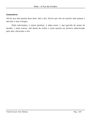 Dafa - A Voz do Criador



Comentário:

Ifá diz que esta pessoa deve fazer ebó a Oro . Ifá diz que Oro vai auxiliar esta pessoa a
derrotar o seus inimigos.

       Ètùtù (oferendas); 4 eiyele (pombo), 4 adìye (ave), 1 epo (garrafa de azeite de
dendê), 1 prato branco, ekó (bolos de milho) e certa quantia em dinheiro determinada
pelo Awo , oferecidos a Oro .




Tran s cri t o por A wo If ákoya                                            Pág .: 18 4
 