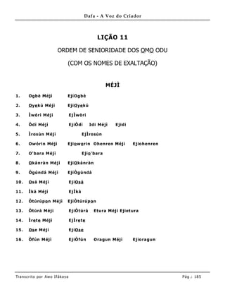 Dafa - A Voz do Criador



                                                  LIÇÃO 11

                         ORDEM DE SENIORIDADE DOS OMO ODU

                               (COM OS NOMES DE EXALTAÇÃO)


                                                        MÉJÌ

1.     Ogbè Méjì               EjiOgbè

2.     O ye kú Méjì            EjiO ye kú

3.     Ìwòrì Méjì                  EjÌwòrì

4.     Òdí Méjì                    EjiÒdí     Idi Méjì    Ejidi

5.     Ìrosùn Méjì                         EjÌrosùn

6.     Owórin Méjì             Ejio wo rin Ohenren Méjì           Ejiohenren

7.     O'bara Méjì                         Ejio 'bara

8.     O kànràn Méjì           EjiO kànràn

9.     Ògúndá Méjì             EjiÒgúndá

10.    O sá Méjì                   EjiOsá

11.    Ìká Méjì                    EjÌká

12.    Òtúrúpo n Méjì          EjiÒtúrúpo n

13.    Òtúrá Méj ì                 EjiÒtúrá     Etura Méj ì Ejiet ura

14.    Ìre te Méjì                 EjÌre te

15.    Os e Méjì                   EjiOse

16.    Òfún Méjì                   EjiÒfún      Oragun Méjì       Ejioragun




Tran s cri t o por A wo If ákoya                                               Pág .: 18 5
 