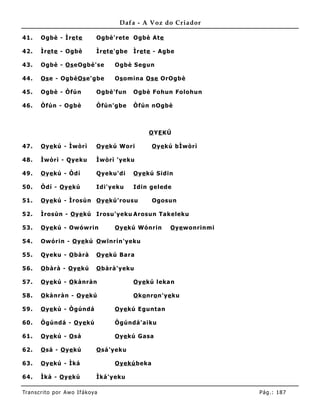 Dafa - A Voz do Criador

41.    Ogbè - Ìre te           Ogbè'rete Ogbè Ate

42.    Ìre te - Ogbè           Ìre te 'gbe   Ìre te - Agbe

43.    Ogbè - Os eOgbè'se            Ogbè Segun

44.    Os e - OgbèOs e'gbe           Os omina Ose OrOgbè

45.    Ogbè - Òfún             Ogbè'fun      Ogbè Fohun Folohun

46.    Òfún - Ogbè             Òfún'gbe      Òfún nOgbè



                                                  O YE KÚ

47.    O ye kú - Ìwòrì         O ye kú Wori        O ye kú bÌwòrì

48.    Ìwòrì - Qyeku           Ìwòrì 'yeku

49.    O ye kú - Òdí           Qyeku'di      O ye kú Sidin

50.    Òdí - O ye kú           Idi'yeku      Idin gelede

51.    O ye kú - Ìrosùn O ye kú'rousu              Ogosun

52.    Ìrosùn - O ye kú Irosu'yeku Arosun Takeleku

53.    O ye kú - Owówrin             O ye kú Wónrin      O ye wonrinmi

54.    Owórin - O ye kú O wïnrín'yeku

55.    Qyeku - O bàrà          O ye kú Bara

56.    O bàrà - O ye kú        O bàrà'yeku

57.    O ye kú - O kànràn                    O ye kú leka n

58.    O kànràn - O ye kú                    O ko nro n'ye ku

59.    O ye kú - Ògúndá              O ye kú Eguntan

60.    Ògúndá - O ye kú              Ògúndá'aiku

61.    O ye kú - O sá                O ye kú Gasa

62.    O sá - O ye kú          O sá'yeku

63.    O ye kú - Ìká                 Oyekú beka

64.    Ìká - O ye kú           Ìká'yeku

Tran s cri t o por A wo If ákoya                                         Pág .: 18 7
 
