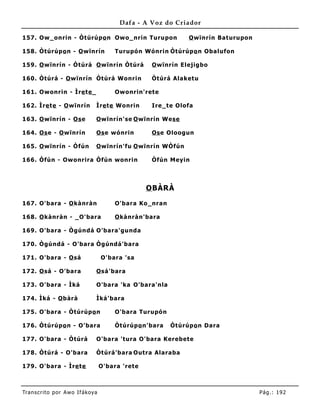 Dafa - A Voz do Criador

157. Ow_onrin - Òtúrúpo n Owo_nrin Turupon                    O wïnrín Baturupon

158. Òtúrúpo n - O wïnrín              Turupó n Wónrin Òtúrúpo n Obalufon

159. O wïnrín - Òtúrá O wïnrín Òtúrá               O wïnrín Elejigbo

160. Òtúrá - O wïnrín Òtúrá Wonrin                 Òtúrá Alaketu

161. Owonrin - Ìre te _                Owonrin'rete

162. Ìre te - O wïnrín         Ìre te Wonrin       Ire_te Olofa

163. O wïnrín - Os e           O wïnrín'se O wïnrín Wese

164. Os e - O wïnrín           Os e wónrin         Os e Oloogun

165. O wïnrín - Òfún           O wïnrín'fu O wïnrín WÒfún

166. Òfún - Owonrira Òfún wonrin                   Òfún Meyin



                                                  O BÀRÀ

167. O'bara - O kànràn                 O'bara Ko_nran

168. O kànràn - _O'bara                O kànràn'bara

169. O'bara - Ògúndá O'bara'gunda

170. Ògúndá - O'bara Ògúndá'bara

171. O'bara - O sá                 O'bara 'sa

172. O sá - O'bara             O sá'bara

173. O'bara - Ìká              O'bara 'ka O'bara'nla

174. Ìká - O bàrà              Ìká'bara

175. O'bara - Òtúrúpo n                O'bara Turupó n

176. Òtúrúpo n - O'bara                Òtúrúpo n'bara    Òtúrúpo n Dara

177. O'bara - Òtúrá            O'bara 'tura O'bara Kerebete

178. Òtúrá - O'bara            Òtúrá'bara Outra Alaraba

179. O'bara - Ìre te               O'bara 'rete



Tran s cri t o por A wo If ákoya                                                   Pág .: 19 2
 