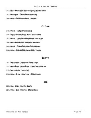 Dafa - A Voz do Criador

242. Ose - Òtúrúpon (Ose'turupon) Ose ba lefon

243. Òtúrúpon - Òfún (Òtúrúpon'fun)

244. Òfún - Òtúrúpon (Òfún Turupon)



                                              ÒTÚRÁ

245. Òtúrá - Ìrete (Òtúrá'rete )

246. Ìrete - Òtúrá (Ìrete 'tura) Esekan Ola

247. Òtúrá - Ose (Òtúrá'se) Òtúrá Toun TOse

248. Ose - Òtúrá (Osá'tura) Ose Awurela

249. Òtúrá - Òfún (Òtúrá'fu) Òtúrá Elefun

250. Òfún - Òtúrá (Òfún'tura) Òfún Topola



                                              ÌRE TE

251. Ìrete - Ose (Ìrete -se) Ìrete Alaje

252. Ose - Ìrete (Osáb'Ìrete ) Oseb’Ìrete Sile Aje

253. Ìrete - Òfún (Ìrete 'fu)

254. Òfún - Ìrete (Òfún'rete ) Òfún BÌrete



                                               OSE

255. Osé - Òfún (Osé'fu) Osofu

256. Òfún - Osé (Òfún'se) Òfúnonilese




Tran s cri t o por A wo If ákoya                             Pág .: 19 6
 