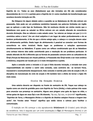 Dafa - A Voz do Criador

Espírito de Elà. Todos os awo (Babaláwos) que são iniciados em Ifá são considerados
descendentes de Orúnmìlà e portais para o Espírito de Elà como resultado da transformação que
acontece durante iniciação em Ifá.

       Na Diáspora há algum debate sobre a questão se os Babalawos de Ifá não entram em
possessão. Este pode ser um problema semântico baseado nas palavras limitadas em inglês
que se aplicam a este tipo de fenômeno. Não há nenhuma dúvida em minha mente que o
Babaláwos com quem eu estudei na África entram em um estado alterado de consciência
durante divinação. Eles se referem a este estado como "eu retorno ao tempo em que Orúnmìlà
caminhou sobre a terra". Em um nível subjetivo é um lugar de saber profundamente e de se
lembrar profundamente. A fim de que o divino esteja apto, a cabeça e o coração devem estar
em alinhamento perfeito. Deste lugar de alinhamento é possível se conectar com formas de
consciência     no    reino    invisível.   Neste   lugar   os   problemas   e   soluções    aparecerem
simultaneamente ao Babaláwo. É quase como um reflexo condicionado que dá ao Babaláwo
uma certeza interna eles estão caminhando para a resolução de um problema particular. O
estado alterado de Ifá é diferente que as formas de possessão comuns entre os cultuadores de
Òrìsà (Forças da Natureza) em rituais públicos. A Possessão dos Òrìsà tende a ser mais extática
e dinâmica, enquanto ser tocado por Elà é mais introspectivo e quieto.

       Após a conexão entre o iniciado e Elà que é feita durante iniciação, o iniciado tem uma
responsabilidade em manter e nutrir esta conexão, caso contrário ela                 se tornará fraca,
inacessível e eventualmente desaparecerá. Esta conexão é nutrida pelo ciclo de oração à Ifá. A
disciplina de manutenção do ciclo de oração à Ifá também tem o efeito de tornar o Egbe Ifá
mais coeso.

                                   Ciclo De Oração Diária

       Uma esteira deveria ser disposto na frente do santuário de Ifá. Toque sua cabeça no
tapete como um sinal de gratidão para com Espírito da Terra (Oníle), e bata palmas três vezes
para anunciar sua presença no santuário. Alguns awo pingam uma gota de água no chão, e
várias gotas de água em seus Èsù e em Ifá dizendo, "Ile tutu, Èsù tutu, ire Orúnmìlà" significando,
"Espíritos da Terra, o Mensageiro Divino e o Espírito do Destino estejam frescos e tragam boa
sorte". Em Yoruba estar "fresco" significa que estão claros e calmos para facilitar a
comunicação.

       É tradição em Ifá começar o dia agradecendo Olódùmarè (O Criador) pela bênção
da existência. Isto é seguido por um oríkì (exa ltação) à Ès ù (O Mensageiro Divino) e um

Tran s cri t o por A wo If ákoya                                                            Pág .: 2
 