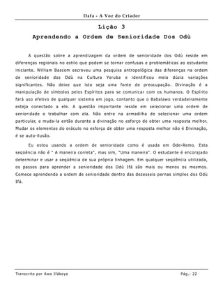 Dafa - A Voz do Criador

                                               Lição 3
          Aprendendo a Ordem de Senioridade Dos Odù


        A questão sobre a aprendizagem da ordem de senioridade dos Odù reside em
diferenças regionais no estilo que podem se tornar confusas e problemáticas ao estudante
iniciante. William Bascom escreveu uma pesquisa antropológica das diferenças na ordem
de     senioridade     dos    Odù   na    Cultura   Yoruba   e   identificou   meia   dúzia   variações
significantes. Não deixe que isto seja uma fonte de preocupação. Divinação é a
manipulação de símbolos pelos Espíritos para se comunicar com os humanos. O Espírito
fará uso efetivo de qualquer sistema em jogo, contanto que o Babalawo verdadeiramente
esteja conectado a ele. A questão importante reside em selecionar uma ordem de
senioridade e trabalhar com ela. Não entre na armadilha de selecionar uma ordem
particular, e muda-la então durante a divinação no esforço de obter uma resposta melhor.
Mudar os elementos do oráculo no esforço de obter uma resposta melhor não é Divinação,
é se auto-ilusão.

        Eu estou usando a ordem de senioridade como é usada em Ode-Remo. Esta
seqüência não é " A maneira correta", mas sim, "Uma maneira". O estudante é encorajado
determinar e usar a seqüência de sua própria linhagem. Em qualquer seqüência utilizada,
os passos para aprender a senioridade dos Odù Ifá são mais ou me nos os mesmos.
Comece aprendendo a ordem de senioridade dentro das dezesseis pernas simples dos Odù
Ifá.




Tran s cri t o por A wo If ákoya                                                         Pág .: 22
 