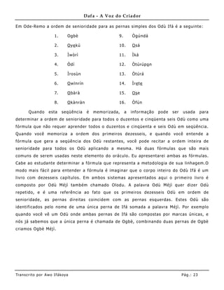 Dafa - A Voz do Criador

Em Ode-Remo a ordem de senioridade para as pernas simples dos Odù Ifá é a seguinte:

                       1.      Ogbè                      9.       Ògúndá

                       2.      O ye kú                   10.      O sá

                       3.      Ìwòrì                     11.      Ìká

                       4.      Òdí                       12.      Òtúrúp o n

                       5.      Ìrosùn                    13.      Òtúrá

                       6.      O wïnrín                  14.      Ìre te

                       7.      O bàrà                    15.      Os e

                       8.      O kànràn                  16.      Òfún

       Quando       esta    seqüência      é   memorizada,    a   informação   pode   ser   usada       para
determinar a ordem de senioridade para todos o duzentos e cinqüenta seis Odù como uma
fórmula que não requer aprender todos o duzentos e cinqüenta e seis Odù em seqüência.
Quando você memoriza a ordem dos primeiros dezesseis, e quando você entende a
fórmula que gera a seqüê ncia dos Odù restantes, você pode recitar a ordem inteira de
senioridade para todos os Odù aplicando a mesma. Há duas fórmulas que são mais
comuns de serem usadas neste elemento do oráculo. Eu apresentarei ambas as fórmulas.
Cabe ao estudante determinar a fórmula que representa a metodologia de sua linhagem.O
modo mais fácil para entender a fórmula é imaginar que o corpo inteiro do Odù Ifá é um
livro com dezesseis capítulos. Em ambos sistemas apresentados aqui o primeiro livro é
composto por Odù Méjì também chamado Olodu. A palavra Odù Méjì quer dizer Odù
repetido, e é uma referência ao fato que os primeiros dezesseis Odù em ordem de
senioridade, as pernas direitas coincidem com as pernas esquerdas. Estes Odù são
identificados pelo nome de uma única perna de Ifá somada a palavra Méjì. Por exemplo
quando você vê um Odù onde ambas pernas de Ifá são compostas por marcas únicas, e
nós já sabemos que a única perna é chamada de Ogbè, combinando duas pernas de Ogbè
criamos Ogbè Méjì.




Tran s cri t o por A wo If ákoya                                                            Pág .: 23
 