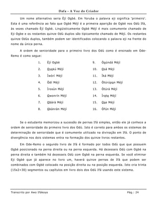 Dafa - A Voz do Criador

       Um nome alternativo seria Èjì Ogbè. Em Yoruba o palavra eji signif ica 'primeiro'.
Esta é uma referência ao fato que Ogbè Méjì é a primeira aparição de Ogbè nos Odù Ifá,
às vezes chamado Èjì Ogbè. Lingüisticamente Ogbè Méjì é mais comumente chamado de
Eji Ogbe e os restantes quinze Odù duplos são tipicamente chamado de Méjì. Os restantes
quinze Odùs duplos, também podem ser identificados colocando o palavra eji na frente do
nome da única perna.

       A ordem de senioridade para o primeiro livro dos Odù como é ensinado em Ode-
Remo é como segue:

                       1.      Èjì Ogbè                   9.     Ògúndá Méjì

                       2.      O ye kú Méjì               10.    O sá Méjì

                       3.      Ìwòrì Méjì                 11.    Ìká Méjì

                       4.      Òdí Méjì                   12.    Òtúrúp o n Méjì

                       5.      Ìrosùn Méjì                13.    Òtúrá Méjì

                       6.      O wonrín Méjì              14.    Ìre te Méjì

                       7.      O bàrà Méjì                15.    Os e Méjì

                       8.      O kànràn Méjì              16.    Òfún Méjì



       Se o estudante memorizou a sucessão de pernas Ifá simples, então ele já conhece a
ordem de senioridade do primeiro livro dos Odù. Isto é correto para ambos os sistemas de
determinação de senioridade que é comumente utilizado na divinação em Ifá. O ponto de
divergência nos dois sistemas entra na formação dos quinze livros restantes.

       Em Ode-Remo o segundo livro de Ifá é formado por todos Odù que que possue m
Ogbè posicionado na perna direita ou na perna esquerda. Há dezesseis Odù com Ogbè na
perna direita e também há dezesseis Odù com Ogbè na perna esquerda. Se você eliminar
Eji Ogbè que já aparece no livro um, haverá quinze pernas de Ifá que podem ser
combinados com Ogbè colocado na posição direita ou na posição esquerda. Isto cria trinta
(15x2=30) segmentos ou capítulos em livro dois dos Odù Ifá usando este sistema.




Tran s cri t o por A wo If ákoya                                                   Pág .: 24
 