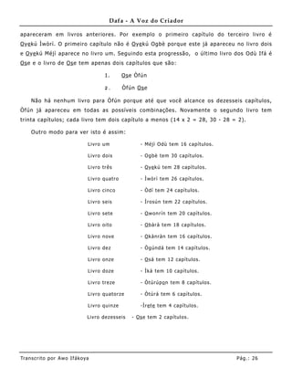 Dafa - A Voz do Criador

apareceram em livros anteriores. Por exemplo o primeiro capítulo do terceiro livro é
O ye kú Ìwòrì. O primeiro capítulo não é O ye kú Ogbè porque este já apareceu no livro dois
e O ye kú Méjì aparece no livro um. Seguindo esta progressão, o último livro dos Odù Ifá é
Os e e o livro de Os e tem apenas dois capítulos que são:

                                        1.         Os e Òfún

                                        2.         Òfún Os e

     Não há nenhum livro para Òfún porque até que você alcance os dezesseis capítulos,
Òfún já apareceu em todas as possíveis combinações. Novamente o segundo livro tem
trinta capítulos; cada livro tem dois capítulo a menos (14 x 2 = 28, 30 - 28 = 2).

     Outro modo para ver isto é assim:

                               Li v ro u m                 - Mé jì O dù te m 16 c apí tu l os .

                               Li v ro doi s               - O gbè te m 3 0 capí tu l os .

                               Li v ro trê s               - O y e k ú te m 28 capí tu l os .

                               Li v ro qu a tro            - Ìwòrì te m 2 6 capí tu l os .

                               Li v ro ci n co             - Ò dí te m 2 4 c apí tu l os .

                               Li v ro s ei s              - Ìrosú n te m 22 ca pí tu l os .

                               Li v ro s e te              - O won rí n te m 2 0 capí tu l os .

                               Li v ro oi to               - O bàr à te m 18 ca pí tu l os .

                               Li v ro n ove               - O k àn ràn te m 16 ca pí tu l os .

                               Li v ro de z                - Ò gún d á te m 14 ca pí tu l os .

                               Li v ro on ze               - O s á te m 1 2 capí tu l os .

                               Li v ro doze                - Ìk á te m 10 ca pí tu l os .

                               Li v ro tre ze              - Ò tú rú p o n te m 8 capí tu l os .

                               Li v ro qu a torze          - Ò tú rá te m 6 capí tu l os .

                               Li v ro qu i n ze           -Ìr e t e te m 4 capí tu l os .

                               Li v ro de zes s e is   - Os e te m 2 ca pí tu l os .




Tran s cri t o por A wo If ákoya                                                                   Pág .: 26
 
