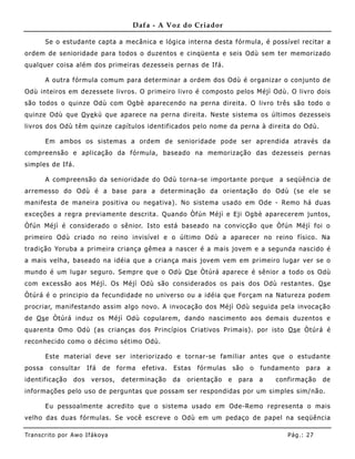 Dafa - A Voz do Criador

        Se o estudante capta a mecânica e lógica interna desta fórmula, é possível recitar a
ordem de senioridade para todos o duzentos e cinqüenta e seis Odù sem ter memorizado
qualquer coisa além dos primeiras dezesseis pernas de Ifá.

        A outra fórmula comum para determinar a ordem dos Odù é organizar o conjunto de
Odù inteiros em dezessete livros. O primeiro livro é composto pelos Méjì Odù. O livro dois
são todos o quinze Odù com Ogbè aparecendo na perna direita. O livro três são todo o
quinze Odù que O ye kú que aparece na perna direita. Neste sistema os últimos dezesseis
livros dos Odù têm quinze capítulos identificados pelo nome da perna à direita do Odù.

        Em ambos os sistemas a ordem de senioridade pode ser aprendida através da
compreensão e aplicação da fórmula, baseado na memorização das dezesseis pernas
simples de Ifá.

        A compreensão da senioridade do Odù torna-se importante porque                      a seqüência de
arremesso do Odù é a base para a determinação da orientação do Odù (se ele se
manifesta de maneira positiva ou negativa). No sistema usado em Ode - Remo há duas
exceções a regra previamente descrita. Quando Òfún Méjì e Eji Ogbè aparecerem juntos,
Òfún Méjì é considerado o sênior. Isto está baseado na convicção que Òfún Méjì foi o
primeiro Odù criado no reino invisível e o último Odù a aparecer no reino físico. Na
tradição Yoruba a primeira criança gêmea a nascer é a mais jovem e a segunda nascido é
a mais velha, baseado na idéia que a criança mais jovem vem em primeiro lugar ver se o
mundo é um lugar seguro. Se mpre que o Odù Os e Òtúrá aparece é sênior a todo os Odù
com excessão aos Méjì. Os Méjì Odù são considerados os pais dos Odù restantes. Os e
Òtúrá é o principio da fecundidade no universo ou a idéia que Forçam na Natureza podem
procriar, manifestando assim algo novo. A invocação dos Méjì Odù seguida pela invocação
de Os e Òtúrá induz os Méjì Odù copulare m, dando nascimento aos demais duzentos e
quarenta Omo Odù (as crianças dos Princípios Criativos Primais) . por isto Os e Òtúrá é
reconhecido como o décimo sétimo Odù.

        Este material deve ser interiorizado e tornar-se familiar antes que o estudante
possa    consultar      Ifá   de   forma   efetiva.   Estas   fórmulas       são   o   fundamento   para    a
identificação     dos    versos,    determinação      da   orientação    e    para     a   confirmação     de
informações pelo uso de perguntas que possam ser respondidas por um simples sim/ não.

        Eu pessoalmente acredito que o sistema usado em Ode-Remo representa o mais
velho das duas fórmulas. Se você escreve o Odù em um pedaço de papel na seqüência

Tran s cri t o por A wo If ákoya                                                              Pág .: 27
 