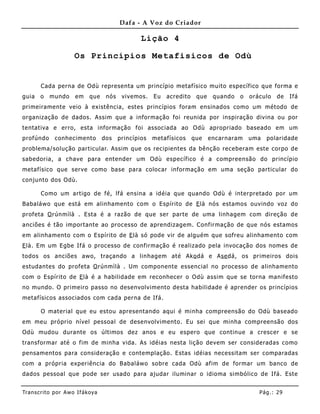 Dafa - A Voz do Criador

                                                  Lição 4

                      Os Princípios Metafisicos de Odù


       Cada perna de Odù representa um princípio metafísico muito específico que forma e
guia   o   mundo      em    que     nós    vivemos.    Eu   acredito    que    quando   o   oráculo   de   Ifá
primeirame nte veio à existência, estes princípios foram ensinados como um método de
organização de dados. Assim que a informação foi reunida por inspiração divina ou por
tentativa e erro, esta informação foi associada ao Odù apropriado baseado em um
profúndo     conhecimento          dos    princípios   metafísicos     que    encarnaram    uma   polaridade
problema/solução particular. Assim que os recipientes da bênção receberam este corpo de
sabedoria, a chave para entender um Odù específico é a compreensão do princípio
metafísico que serve como base para colocar informação em uma seção particular do
conjunto dos Odù.

       Como um artigo de fé, lfá ensina a idéia que quando Odù é interpretado por um
Babaláwo que está em alinhamento com o Espírito de E là nós estamos ouvindo voz do
profeta O rúnmìlà . Esta é a razão de que ser parte de uma linhagem com direção de
anciões é tão importante ao processo de aprendizagem. Confirmação de que nós estamos
em alinha mento com o Espírito de E là só pode vir de alguém que sofre u alinhame nto com
E là. Em um Egbe Ifá o processo de confirmação é realizado pela invocação dos nomes de
todos os anciões awo, traçando a linhagem até Ako dá e Ase dá, os primeiros dois
estudantes do profeta O rúnmìlà . Um componente essencial no processo de alinhamento
com o Espírito de E là é a habilidade em reconhecer o Odù assim que se torna manifesto
no mundo. O primeiro passo no desenvolvimento desta habilidade é aprender os princípios
metafísicos associados com cada perna de Ifá.

       O material que eu estou apresentando aqui é minha compreensão do Odù baseado
em meu próprio nível pessoal de desenvolvimento. Eu sei que minha compreensão dos
Odù mudou durante os últimos dez anos e eu espero que continue a crescer e se
transformar até o fim de minha vida. As idéias nesta lição devem ser consideradas como
pensamentos para consideração e contemplação. Estas idéias necessitam ser comparadas
com a própria experiência do B abaláwo sobre cada Odù afim de formar um banco de
dados pessoal que pode ser usado para ajudar iluminar o idioma simbólico de Ifá. Este


Tran s cri t o por A wo If ákoya                                                               Pág .: 29
 