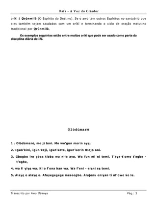 Dafa - A Voz do Criador

oríkì à O rúnmìlà (O Espírito do Destino) . Se o awo tem outros Espíritos no santuário que
eles também sejam saudados com um oríkì e terminando o ciclo de oração matutino
tradicional por O rúnmìlà.

       Os exemplos seguintes estão entre muitos oríkì que pode ser usado como parte da
disciplina diária de Ifá.




                                        Olódùmarè


1 . Olódùmarè, mo ji loni. Mo wo'gun merin aye .

2. Igun'kini, igun'keji, igun'keta, igun'kerin Olojo oni.

3. Gbogbo ire gbaa tioba wa nile aye . Wa fun mi ni temi. T'a ya-t'omo t'egbe -
    t'ogba,

4. wa fi yiye wa. Ki o f'ona han wa. Wa f'eni - ele ni se temi.

5. Ala ye o alaye o. Afuyegegege meseegbe. Alujonu eniyan ti nf'owo ko le.




Tran s cri t o por A wo If ákoya                                               Pág .: 3
 
