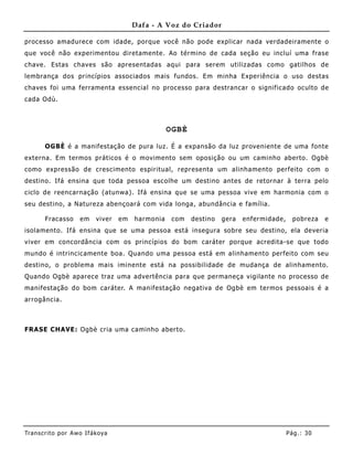 Dafa - A Voz do Criador

processo amadurece com idade, porque você não pode explicar nada verdadeiramente o
que você não experimentou diretamente. Ao término de cada seção eu incluí uma frase
chave. Estas chaves são apresentadas aqui para serem utilizadas como gatilhos de
lembrança dos princípios associados mais fundos. Em minha Experiência o uso destas
chaves foi uma ferramenta essencial no processo para destrancar o significado oculto de
cada Odù.



                                                   OGBÈ

       OGBÈ é a manifestação de pura luz. É a expansão da luz proveniente de uma fonte
externa. Em termos práticos é o movimento sem oposição ou um caminho aberto. Ogbè
como expressão de crescimento espiritual, representa um alinhamento perfeito com o
destino. Ifá ensina que toda pessoa escolhe um destino antes de retornar à terra pelo
ciclo de reencarnação (atunwa). Ifá ensina que se uma pessoa vive em harmonia com o
seu destino, a Natureza abençoará com vida longa, abundância e família.

       Fracasso      em    viver   em   harmonia    com   destino   gera   enfermidade,     pobreza   e
isolamento. Ifá ensina que se uma pessoa está insegura sobre seu destino, ela deveria
viver em concordância com os princípios do bom caráter porque acredita-se que todo
mundo é intrincicamente boa. Quando uma pessoa está em alinhame nto perfeito com seu
destino, o problema mais iminente está na possibilidade de mudança de alinhamento.
Quando Ogbè aparece traz uma advertência para que permaneça vigilante no processo de
manifestação do bom caráter. A manifestação negativa de Ogbè em termos pessoais é a
arrogância.



FRASE CHAVE: Ogbè cria uma caminho aberto.




Tran s cri t o por A wo If ákoya                                                          Pág .: 30
 