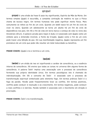 Dafa - A Voz do Criador

                                                   O YE KÚ

       O YE KÚ é uma elisão da frase O yeye iku significando, Espírito da Mãe da Morte. Em
termos simples O ye kú é escuridão, a completa contração da matéria no que a Física
chama de buraco negro. Em termos humanas isto pode significar morte física. Mais
comumente se refere ao fim de um ciclo. Quando um bebê nasce há um fim do ciclo de
viver no útero. Quando um adolescente se torna um adulto há um fim do ciclo de
dependência nos pais. Em Ifá o fim de vida em terra marca o começo de vida no reino dos
Ancestrais (Orun). A palavra yoruba para negro é dudu e é associado com O ye kú como um
símbolo para a dimensão invisível, a Fo nte da Criação. O ye kú como o fim de um ciclo
pode trazer uma bênção de paz. Em sua manifestação negativa, O ye kú representa um fim
prematuro de um ciclo que pode não resultar em total maturidade ou benefício.



FRASE CHAVE: O ye kú cria e termina a um ciclo.



                                                   ÌWÒRÌ

       ÌWÒRÌ é um elisão de iwa ori significando o caráter de consciência, ou a essência
interna de consciência. Ifá ensina que todas as coisas no universo têm alguma forma de
consciência. A palavra Ìwòrì implica uma associação com o processo de consciência
formando sua própria identidade única. Em termos psicológicos isto é chamado de
individualização.      Em     Ifá   o   conceito   de   Ìwòrì   é   associado   com   o   processo    de
transformação espiritual simbolizado pelo elemento fogo. Em termos práticos Ìwòrì é o
fogo da paixão. Paixão pode freqüenteme nte levar ao conflito. Em termos positivos,
conflito pode conduzir à resolução e ao crescimento. Em termos negativos, pode conduzir
a mais conflitos e à derrota. Paixão também é associada com o movimento em direção à
procriação.



FRASE CHAVE: Ìwòrì cria transformação.




Tran s cri t o por A wo If ákoya                                                          Pág .: 31
 