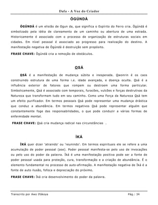 Dafa - A Voz do Criador

                                                   ÒGÚNDÁ

       ÒGÚNDÁ é um elisião de Ogun da, que significa o Espírito do Ferro cria. Ògúndá é
simbolizado pela idéia de clareamento de um caminho ou abertura de uma estrada.
Historicamente é associado com o processo de organização de estruturas sociais em
cidades. Em nível pessoal é associado ao progresso para realização do destino. A
manifestação negativa de Ògúndá é destruição sem propósito.

FRASE CHAVE: Ògúndá cria a remoção de obstáculos.



                                                    O SÁ

       O SÁ é a manifestação de mudança súbita e inesperada. O wonrin é os caos
construindo estrutura de uma forma i.e . idade avançada, e doença oculta. O sá é a
influê ncia    exterior     de     fatores   que   rompem   ou   destroem   uma   forma   particular.
Simbolicamente, O sá é associado com temporais, furacões, vulcões e forças destrutivas da
Natureza que transformam tudo em seu caminho. Como uma Força da Natureza O sá tem
um efeito purificador. Em termos pessoais O sá pode representar uma mudança drástica
que conduz a abundância. Em termos negativos O sá pode representar alguém que
constanteme nte foge das responsabilidades, o que pode conduzir a várias formas de
enfermidade mental.

FRASE CHAVE: O sá cria mudança radical nas circunstâncias .



                                                    ÌKÁ

       ÌKÁ quer dizer 'atraindo' ou 'reunindo'. Em termos espirituais ele se refere a uma
acumulação de poder pessoal (ase). Poder pessoal manifesta-se pelo uso de invocações
ou pelo uso do poder da palavra. Ìká é uma manifestação positiva pode ser a fonte de
poder pessoal usada para proteção, cura, transformação e a criação de abundância. É o
elemento fundamental no processo de auto-afirmação. A manifestação negativa de Ìká é a
fonte de auto ilusão, fofoca e depreciação do próximo.

FRASE CHAVE: Ìká cria desenvolvimento do poder da palavra.




Tran s cri t o por A wo If ákoya                                                      Pág .: 34
 