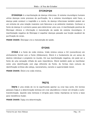 Dafa - A Voz do Criador

                                        ÒTÚRÚPO N

       ÒTÚRÚPO N é a manifestação de doença infecciosa. O sistema imunológico humano
utiliza doenças como processo de purificação. Se o sistema imunológico está fraco, a
doença pode conduzir a inaptidão e a morte. As doença infecciosas também podem ser
um sintoma de uma relação insalubre com Natureza e ao ambiente imediato. Conhecer a
fonte da doença é o primeiro passo para determinar uma cura. A manifestação positiva de
Òtúrúp o n oferece a informação à manutenção da saúde do sistema imunológico. A
manifestação negativa de Òtúrúpo n é espalhar doenças passado sua função saudável de
purificação do corpo.

FRASE CHAVE: Òtúrúp o n cria a manutenção de saúde.



                                          ÒTÚRÁ

       ÒTÚRÁ é a fonte de visão mística. Visão mística coloca o Orí (consciência) em
alinhame nto formal com a Fonte (Olódumare). Òtúrá é o fundamento de um senso de
destino individual e propósito no mundo. Em sua manifestação negativa, ele pode ser a
fonte de uma sensação inflada de auto importância. Òtúrá também pode se manifestar
como uma identificação com algo diferente da Fonte. As formas mais comuns de
identificação errônea são cobiça, nacionalismo, racismo e superioridade moral.

FRASE CHAVE: Òtúrá cria visão mística.




                                           ÌRE TE

       ÌRE TE é uma elisão de ire te significando apertar ou criar boa sorte. Em termos
pessoais Ìre te é a determinação teimosa em criar abundância e mover em direção a auto-
transformação. Quando esta teimosia é dirigida para metas impróprias se torna a base
para resistência mudar.

FRASE CHAVE: Ìre te cria determinação.




Tran s cri t o por A wo If ákoya                                             Pág .: 35
 