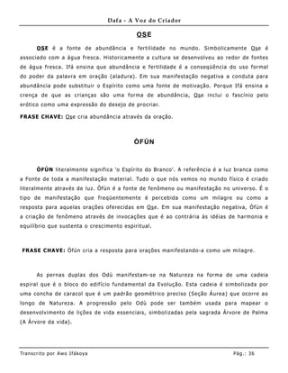 Dafa - A Voz do Criador

                                            OS E

       OS E é a fonte de abundância e fertilidade no mundo. Simbolicamente Os e é
associado com a água fresca. Historicamente a cultura se desenvolveu ao redor de fontes
de água fresca. Ifá ensina que abundância e fertilidade é a conseqüência do uso formal
do poder da palavra em oração (aladura). Em sua manifestação negativa a conduta para
abundância pode substituir o Espírito como uma fonte de motivação. Porque Ifá ensina a
crença de que as crianças são uma forma de abundância, Os e inclui o fascínio pelo
erótico como uma expressão do desejo de procriar.

FRASE CHAVE: Os e cria abundância através da oração.



                                           ÒFÚN



       ÒFÚN literalmente significa 'o Espírito do Branco'. A referência é a luz branca como
a Fonte de toda a manifestação material. Tudo o que nós vemos no mundo físico é criado
literalmente através de luz. Òfún é a fonte de fenômeno ou manifestação no universo. É o
tipo de manifestação que freqüentemente é percebida como um milagre ou como a
resposta para aquelas orações oferecidas em Os e. Em sua manifestação negativa, Òfún é
a criação de fenômeno através de invocações que é ao contrária às idéias de harmonia e
equilíbrio que sustenta o crescime nto espiritual.



FRASE CHAVE: Òfún cria a resposta para orações manifestando-a como um milagre.



       As pernas duplas dos Odù manifestam-se na Natureza na forma de uma cadeia
espiral que é o bloco do edifício fundamental da Evolução. Esta cadeia é simbolizada por
uma concha de caracol que é um padrão geométrico preciso (Seção Áurea) que ocorre ao
longo de Natureza. A progressão pelo Odù pode ser também usada para mapear o
desenvolvimento de lições de vida essenciais, simbolizadas pela sagrada Árvore de Palma
(A Árvore da vida).




Tran s cri t o por A wo If ákoya                                              Pág .: 36
 