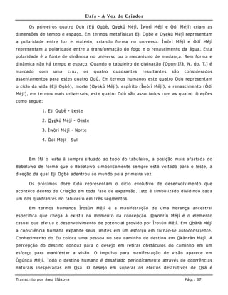 Dafa - A Voz do Criador

       Os primeiros quatro Odù (Eji Ogbè, O ye kú Méjì, Ìwòrì Méjì e Òdí Méjì) criam as
dimensões de tempo e espaço. Em termos metafísicas Eji Ogbè e O ye kú Méjì representam
a polaridade entre luz e matéria, criando forma no universo. Ìwòrì Méjì e Òdí Méjì
representam a polaridade entre a transformação do fogo e o renascimento da água. Esta
polaridade é a fonte de dinâmica no universo ou o mecanismo de mudança. Sem forma e
dinâmica não há tempo e espaço. Quando o tabuleiro de divinação [Opon-Ifá, N. do. T.] é
marcado       com     uma      cruz,   os   quatro   quadrantes   resultantes   são   considerados
assentamentos para estes quatro Odù. Em termos humanos este quatro Odù representam
o ciclo da vida (Eji Ogbè), morte ( O ye kú Méjì), espírito (Ìwòrì Méjì), e renascimento (Òdí
Méjì), em termos mais universais, este quatro Odù são associados com as quatro direções
como segue:

               1. Eji Ogbè - Leste

               2. O ye kú Méjì - Oeste

               3. Ìwòrì Méjì - Norte

               4. Òdí Méjì - Sul



       Em Ifá o leste é sempre situado ao topo do tabule iro, a posição mais afastada do
Babalawo de forma que o B abalawo simbolicamente sempre está voltado para o leste, a
direção da qual Eji Ogbè adentrou ao mundo pela primeira vez.

       Os próximos doze Odù representam o ciclo evolutivo de desenvolvimento que
acontece dentro de Criação em toda fase de expansão. Isto é simbolizado dividindo cada
um dos quadrantes no tabuleiro em três segmentos.

       Em termos humanos Ìrosùn Méjì é a manifestação de uma herança ancestral
específica que chega à existir no mo mento da concepção. O wonrín Méjì é o elemento
casual que efetua o desenvolvimento de potencial provido por Ìrosùn Méjì. Em O bàrà Méjì
a consciência humana expande seus limites em um esforço em tornar-se autoconscie nte.
Conhecimento do Eu coloca uma pessoa no seu caminho de destino em O kànràn Méjì. A
percepção do destino conduz para o desejo em retirar obstáculos do caminho em um
esforço para manifestar a visão. O impulso para manifestação de visão aparece em
Ògúndá Méjì. Todo o destino humano é desafiado periodícamente através de ocorrências
naturais inesperadas em O sá. O desejo em superar os efeitos destrutivos de O sá é

Tran s cri t o por A wo If ákoya                                                      Pág .: 37
 