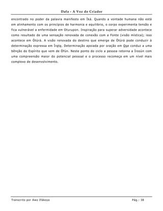 Dafa - A Voz do Criador

encontrado no poder da palavra manifesto em Ìká. Quando a vontade humana não está
em alinhamento com os princípios de harmonia e equilibrio, o corpo experimenta tensão e
fica vulnerável a enfermidade em Oturupon. Inspiração para superar adversidade acontece
como resultado de uma sensação renovada de conexão com a Fonte (visão mística); isso
acontece em Òtúrá. A visão renovada do destino que emerge de Òtúrá pode conduzir à
determinação expressa em Ìre te . Determinação apoiada por oração em Os e conduz a uma
bênção do Espírito que vem de Òfún. Neste ponto do ciclo a pessoa retorna a Ìrosùn com
uma compreensão maior do potencial pessoal e o processo recomeça em um nível mais
complexo de desenvolvimento.




Tran s cri t o por A wo If ákoya                                          Pág .: 38
 