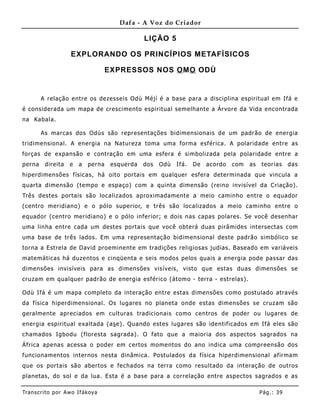 Dafa - A Voz do Criador

                                                LIÇÃO 5

                    EXPLORANDO OS PRINCÍPIOS METAFÍSICOS

                                    EXPRESSOS NOS O MO ODÙ


        A relação entre os dezesseis Odù Méjì é a base para a disciplina espiritual em Ifá e
é considerada um mapa de crescimento espiritual semelhante a Árvore da Vida encontrada
na Kabala.

        As marcas dos Odùs são representações bidimensionais de um padrão de energia
tridime nsional. A energia na Natureza toma uma forma esférica. A polaridade entre as
forças de expansão e contração em uma esfera é simbolizada pela polaridade entre a
perna    direita    e   a   perna    esquerda   dos   Odù   Ifá.   De   acordo   com   as   teorias     das
hiperdimensões físicas, há oito portais em qualquer esfera determinada que vincula a
quarta dime nsão (tempo e espaço) com a quinta dime nsão (reino invisível da Criação).
Três destes portais são localizados aproximadamente a meio caminho entre o equador
(centro meridiano) e o pólo superior, e três são localizados a meio caminho entre o
equador (centro meridiano) e o pólo inferior; e dois nas capas polares. Se você desenhar
uma linha entre cada um destes portais que você obterá duas pirâmides intersectas com
uma base de três lados. Em uma representação bidimensional deste padrão simbólico se
torna a Estrela de David proeminente em tradições religiosas judias. B aseado em variáveis
matemáticas há duze ntos e cinqüenta e seis modos pelos quais a energia pode passar das
dimensões invisíveis para as dimensões visíveis, visto que estas duas dimensões se
cruzam em qualquer padrão de energia esférico (átomo - terra - estrelas).

Odù Ifá é um mapa completo da interação entre estas dimensões como postulado através
da física hiperdime nsional. Os lugares no planeta onde estas dimensões se cruzam são
geralmente apreciados em culturas tradicionais como centros de poder ou lugares de
energia espirit ual exaltada (as e). Quando estes lugares são identificados em Ifá eles são
chamados Igbodu (floresta sagrada). O fato que a maioria dos aspectos sagrados na
África apenas acessa o poder em certos momentos do ano indica uma compreensão dos
funcionamentos internos nesta dinâmica. Postulados da física hiperdimensio nal afirma m
que os portais são abertos e fechados na terra como resultado da interação de outros
planetas, do sol e da lua . Esta é a base para a correlação entre aspectos sagrados e as

Tran s cri t o por A wo If ákoya                                                            Pág .: 39
 