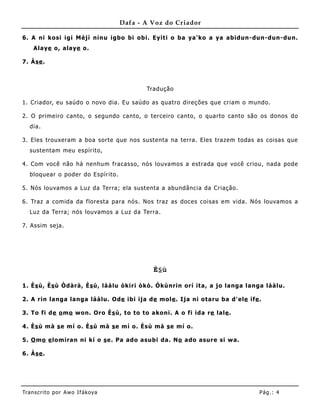 Dafa - A Voz do Criador

6. A ni kosi igi Méjì ninu igbo bi obi. Eyiti o ba ya'ko a ya abidun-dun-dun-dun.
    Alaye o, alaye o.

7. Àse .



                                          Tradução

1. Criador, eu saúdo o novo dia. Eu saúdo as quatro direções que criam o mundo.

2. O prime iro canto, o segundo canto, o terceiro canto, o quarto canto são os donos do
   dia.

3. Eles trouxeram a boa sorte que nos sustenta na terra. Eles trazem todas as coisas que
   sustentam meu espírito,

4. Com você não há nenhum fracasso, nós louvamos a estrada que você criou, nada pode
   bloquear o poder do Espírito.

5. Nós louvamos a Luz da Terra; ela sustenta a abundância da Criação.

6. Traz a comida da floresta para nós. Nos traz as doces coisas em vida. Nós louvamos a
   Luz da Terra; nós louvamos a Luz da Terra.

7. Assim seja.




                                            Ès ù

1. Ès ù, Ès ù Òdàrà, Ès ù, láàlu òkiri òkò. Òkùnrin orí ita, a jo langa langa láàlu.

2. A rin langa langa láàlu. Ode ibi ija de mole . Ija ni otaru ba d'ele ife .

3. To fi de o mo won. Oro Ès ù, to to to akoni. A o fi ida re lale .

4. Ès ù mà s e mí o. Ès ù mà s e mí o. Èsù mà s e mí o.

5. O mo e lomiran ni kí o s e. Pa ado asubi da. No ado asure si wa.

6. Àse .




Tran s cri t o por A wo If ákoya                                            Pág .: 4
 