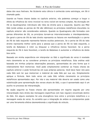 Dafa - A Voz do Criador

datas dos seus festivais. No Ocidente esta ciência é conhecida como astrologia, em Ifá é
chamado gede.

Usando as frases chaves dadas no capítulo anterior, nós podemos começar a traçar o
efeito da influê ncia do reino invisível no reino visível em termos simples. Na divinação em
Ifá os Quadragramas individuais são lidos da direita para a esquerda. Quanto aos Méjì
Odù (onde ambas as pernas de Ifá são idênticas) os princípios metafísicos discutidos no
capítulo anterior são considerados estáveis. Quando os Quadragrams são formados com
pernas diferentes de Ifá, os princípios tornam-se interrelacionados e interdependentes.
Em geral a perna de Ifá do lado direito representa os fatores em manifestação e a perna
de Ifá do lado esquerdo representa fatores ocultos potenciais. Se a perna de Ifá do lado
direito representa melhor sorte para a pessoa que a perna de Ifá no lado esquerdo, a
tarefa do B abalawo é inibir ou bloquear a influência me nos favorável. Se a perna
esquerda de Ifá é mais favorável, a tarefa do Babalawo é aumentar a influência da desta
boa sorte.

Baseado em minha experiência em interpretar os Odù o significado do verso é revelado
mais claramente se eu considerar primeiro os princípios metafísicos. Esta análise está
baseada em minhas próprias observações pessoais, apresentadas de uma forma que é
relativamente fácil me morizar. Você pode simplesmente combinar as frases chaves do
capítulo anterior e pode formulá-las em suas próprias palavras. Você deve fazer isto para
cada Odù sem ter que memorizar o material de cada Odù por sua vez. Simplesmente
aplique a fórmula. Nem todo verso em cada Odù reflete claramente os princípios
metafísicos apresentados aqui. Por isto o seu material não deveria ser usado como uma
substituição para apresentação dos versos atuais de Odù, o que é apresentado aqui é um
auxílio no processo de interpretação.

Na seção seguinte as frases chaves são apresentadas em negrito seguido por uma
interpretação mais direta das mensagens específicas (em tipo regular) encontrado dentro
do Odù. Em alguns exemplos há uma divergência leve entre o princípio metafísico e a
mensagem exata do verso. Eu acredito que a integração de ambos os componentes pode
ser uma ferramenta efetiva desmembrando o significado do oráculo.




Tran s cri t o por A wo If ákoya                                               Pág .: 40
 