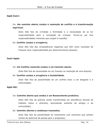 Dafa - A Voz do Criador



Ogbè-Ìwòrì:



       Ire: Um caminho aberto conduz à resolução de conf lito e à transformação
       espiritual.

               (Este    Odù        fala   de    virilidade   e   fertilidade    e   a   necessidade     de   se     ter
               responsabilidade           para     a   concepção       de      crianças.   Tornar-se      pai       tem
               responsabilidades inerentes que surgem à ocasião).

       Ibi: Co nflito conduz a arrogância.

               (Este Odù fala das conseqüências negativas que vêm como resultado do
               fracasso levar responsabilidade por desenvolvimento pessoal).



Ìwòrì-Ogbè:



       Ire: Um Conflito resolvido conduz a um Caminho aberto.

               (Este Odù fala da necessidade em ser honesto na resolução de uma disputa).

       Ibi: Co nflito conduz a arrogância e Instabilida de.

               (Este Odù fala da possibilidade de um conflito levar a um desgaste e à
               enfermidade).

Ogbè-Òdí:



       Ire: Caminho aberto que conduz a um Renascimento produtivo.

               (Este Odù fala da pobreza sendo transformada em abundância através de
               trabalho      árduo        e    otimismo,     acarretando        aumento     de   amigos         e    da
               comunidade).

       Ibi: Caminho abertos a mudanças insensatas.

               (Este Odù fala da possibilidade de rompimento com estranhos que sentem
               ciúmes do potencial da pessoa para o progresso).

Tran s cri t o por A wo If ákoya                                                                      Pág .: 42
 