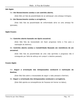 Dafa - A Voz do Criador

Odí-Ogbè:

       Ire: Um Renascimento conduz a um caminho aberto.

               (Este Odù um fala da possibilidade de se sobrepujar uma ameaça inimigas).

       Ibi: Um Renascimento conduz a arrogância.

               (Este Odù fala da possibilidade de enfermidade séria se uma ameaça for
       ignorada).



Ogbè-Ìrosùn:



       Ire: Caminho aberto baseado em Apo io ancestral.

               (Este Odù fala da necessidade em fazer progresso lento e fixo para a
               realização do destino).

       Ibi: Caminho aberto conduz a instabilidade Baseado em resistência de um
       ancestral.

               (Este Odù fala do possibilidade de uma vida oprimida e progresso não é
               conseguido por falta de esforço em cumprir o destino pessoal).



Ìrosùn-Ogbè:



       Ire:    Seguir     a orientação   dos   Antepassados   conduzirá à realização do
       Destino.

               (Este Odù fala sobre a necessidade de seguir o tabu pessoal e familiar).

       Ibi: Seguir a orientação dos Ant epassados conduzem a arrogância.

               (Este Odù aponta as conseqüências do fracasso em honrar os tabus).




Tran s cri t o por A wo If ákoya                                                Pág .: 43
 