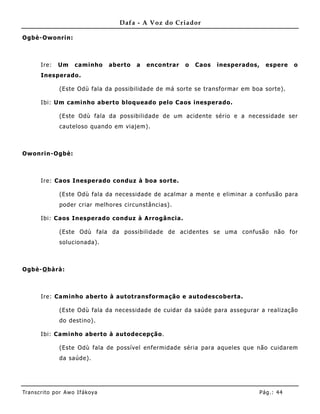 Dafa - A Voz do Criador

Ogbè-Owonrin:



       Ire:    Um     caminho      aberto   a   enco ntrar   o   Caos   inesperados,     espere    o
       Inesperado.

               (Este Odù fala da possibilidade de má sorte se transformar em boa sorte).

       Ibi: Um caminho aberto bloqueado pelo Caos inesperado.

               (Este Odù fala da possibilidade de um acidente sério e a necessidade ser
               cauteloso quando em viajem).



Owonrin-Ogbè:



       Ire: Caos Inesperado conduz à boa sorte.

               (Este Odù fala da necessidade de acalmar a mente e eliminar a confusão para
               poder criar melhores circunstâncias).

       Ibi: Caos Inesperado conduz à Arrogância.

               (Este Odù fala da possibilidade de acidentes se uma confusão não for
               solucionada).



Ogbè-O bàrà:



       Ire: Caminho aberto à autotransformação e autodescoberta.

               (Este Odù fala da necessidade de cuidar da saúde para assegurar a realização
               do destino).

       Ibi: Caminho aberto à autodec epção.

               (Este Odù fala de possível enfermidade séria para aqueles que não cuidarem
               da saúde).




Tran s cri t o por A wo If ákoya                                                       Pág .: 44
 