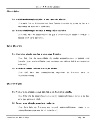 Dafa - A Voz do Criador

O bàrà-Ogbè:



       Ire: Autotransformação conduz a um caminho aberto.

               (Este Odù fala da habilidade em ficar famoso baseado no poder de fala e a
               habilidade em solucionar conflitos).

       Ibi: Autotransformação conduz à Arrogância extrema.

               (Este Odù fala da possibilidade de que a autodecepção poderia conduz ir a
               pessoa a um sério acidente).



Ogbè-O kànràn:



       Ire: Caminho aberto conduz a uma nova Direção.

               (Este Odù fala da necessidade de mudar procedime ntos, a pessoa está
               fazendo coisas muito difíceis, uma mudança no método trárá um progresso
               mais fácil).

       Ibi: Caminho aberto conduz a Direção errada.

               (Este     Odù        fala    das    conseqüências    negativas    do   fracasso   para         ter
               responsabilidade).



O kànràn-Ogbè:



       Ire: Tomar uma direção nova conduz a um Caminho aberto.

               (Este Odù fala da possibilidade de assumir responsabilidades novas e da boa
               sorte que vem com isto).

       Ibi: Tomar uma direção errada Arrogânc ia.

               (Este    Odù        fala    do   fracasso   em   assumir   responsabilidades   novas       e   as
               conseqüê ncias negativas de tal resistência).



Tran s cri t o por A wo If ákoya                                                              Pág .: 45
 