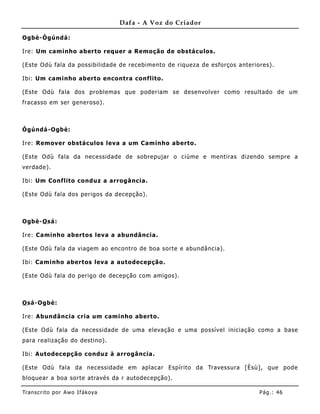 Dafa - A Voz do Criador

Ogbè-Ògúndá:

Ire: Um caminho aberto requer a Remoção de obstáculos.

(Este Odù fala da possibilidade de recebimento de riqueza de esforços anteriores).

Ibi: Um caminho aberto encontra conf lito.

(Este Odù fala dos problemas que poderiam se desenvolver como resultado de um
fracasso em ser generoso).



Ògúndá -Ogbè:

Ire: Remover obstáculos leva a um Caminho aberto.

(Este Odù fala da necessidade de sobrepujar o ciúme e me ntiras dizendo sempre a
verdade).

Ibi: Um Conflito conduz a arrogância.

(Este Odù fala dos perigos da decepção).



Ogbè-O sá:

Ire: Caminho abertos leva a abundânc ia.

(Este Odù fala da viagem ao encontro de boa sorte e abundância).

Ibi: Caminho abertos leva a autodecepção .

(Este Odù fala do perigo de decepção com amigos).



O sá-Ogbè:

Ire: Abundância cria um caminho aberto.

(Este Odù fala da necessidade de uma elevação e uma possível iniciação como a base
para realização do destino).

Ibi: Autodecepção conduz à arrogância .

(Este Odù fala da necessidade em aplacar Espírito da Travessura [Èsù], que pode
bloquear a boa sorte através da r autodecepção).

Tran s cri t o por A wo If ákoya                                             Pág .: 46
 