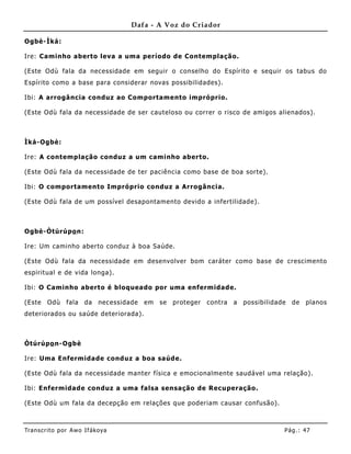 Dafa - A Voz do Criador

Ogbè-Ìká:

Ire: Caminho aberto leva a uma período de Contemplação.

(Este Odù fala da necessidade em seguir o conselho do Espírito e sequir os tabus do
Espírito como a base para considerar novas possibilidades).

Ibi: A arrogância conduz ao Comportamento impróprio.

(Este Odù fala da necessidade de ser cauteloso ou correr o risco de amigos alienados).



Ìká-Ogbè:

Ire: A contemplação conduz a um caminho aberto.

(Este Odù fala da necessidade de ter paciência como base de boa sorte).

Ibi: O comportamento Impróprio conduz a Arrogância.

(Este Odù fala de um possível desapontamento devido a infertilidade).



Ogbè-Òtúrúpo n:

Ire: Um caminho aberto conduz à boa Saúde.

(Este Odù fala da necessidade em desenvolver bom caráter como base de crescimento
espirit ual e de vida longa).

Ibi: O Caminho aberto é bloquea do por uma enfermidade.

(Este   Odù     fala   da   necessidade   em   se   proteger   contra   a   possibilidade   de   planos
deteriorados ou saúde deteriorada).



Òtúrúpo n-Ogbè

Ire: Uma Enfermidade conduz a boa saúde.

(Este Odù fala da necessidade manter física e emocionalmente saudável uma relação).

Ibi: Enfermidade conduz a uma falsa sensação de Recuperação.

(Este Odù um fala da decepção em relações que poderiam causar confusão).



Tran s cri t o por A wo If ákoya                                                        Pág .: 47
 