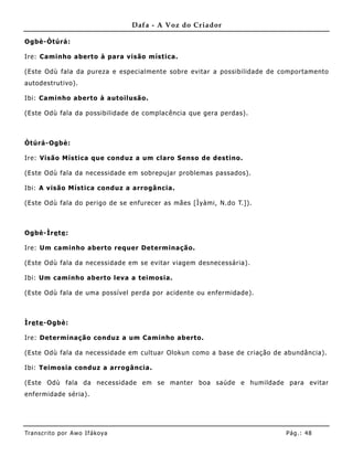 Dafa - A Voz do Criador

Ogbè-Òtúrá:

Ire: Caminho aberto à para visão mística.

(Este Odù fala da pureza e especialmente sobre evitar a possibilidade de comportamento
autodestrutivo).

Ibi: Caminho aberto à autoilusão.

(Este Odù fala da possibilidade de complacência que gera perdas).



Òtúrá-Ogbè:

Ire: Visão Mística que conduz a um claro Senso de destino.

(Este Odù fala da necessidade em sobrepujar problemas passados).

Ibi: A visão Mística conduz a arrogância.

(Este Odù fala do perigo de se enfurecer as mães [Ìyàmi, N.do T.]).



Ogbè-Ìre te :

Ire: Um caminho aberto requer Det erminação.

(Este Odù fala da necessidade em se evitar viagem desnecessária).

Ibi: Um caminho aberto leva a teimosia.

(Este Odù fala de uma possível perda por acidente ou enfermidade).



Ìre te -Ogbè:

Ire: Determinação conduz a um Caminho aberto.

(Este Odù fala da necessidade em cultuar Olokun como a base de criação de abundância).

Ibi: Teimosia conduz a arrogância.

(Este Odù fala da necessidade em se manter boa saúde e humildade para evitar
enfermidade séria).




Tran s cri t o por A wo If ákoya                                          Pág .: 48
 