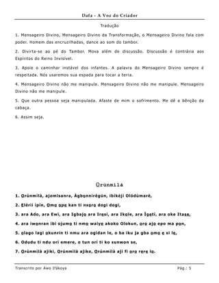 Dafa - A Voz do Criador

                                          Tradução

1. Mensageiro Divino, Mensageiro Divino da Transformação, o Mensageiro Divino fala com
poder. Homem das encruzilhadas, dance ao som do tambor.

2. Divirta-se ao pé do Tambor. Mova além de discussão. Discussão é contrária aos
Espíritos do Reino Invisível.

3. Apoie o caminhar instável dos infantes. A palavra do Mensageiro Divino sempre é
respeitada. Nós usaremos sua espada para tocar a terra.

4. Mensageiro Divino não me manip ule. Mensageiro Divino não me manipule. Mensageiro
Divino não me manipule .

5. Que outra pessoa seja manipulada. Afaste de mim o sofrime nto. Me dê a bênção da
cabaça.

6. Assim seja.




                                        O rúnmìlà

1. O rúnmìlà, ajomisanra, Àgbo nnìrègún, ibìkéj ì Olódùmarè,

2. E lérìí ìpín, O mo o pe kan ti nso ro dogi dogi,

3. ara Ado, ara Ewi, ara Igbajo ara Ire si, ara Iko le, ara Ìge tí, ara oke Itase ,

4. ara iwo nran ibi ojumo ti nmo waiye akoko Olokun, o ro ajo epo ma po n,

5. o lago lagi o kunrin ti nmu ara ogidan le, o ba iku ja gba o mo e si le ,

6. Odudu ti ndu orí emere, o tun orí ti ko sunwon se,

7. O rúnmìlà ajiki, O rúnmìlà ajike, O rúnmìlà aji fi o ro re re lo .



Tran s cri t o por A wo If ákoya                                               Pág .: 5
 