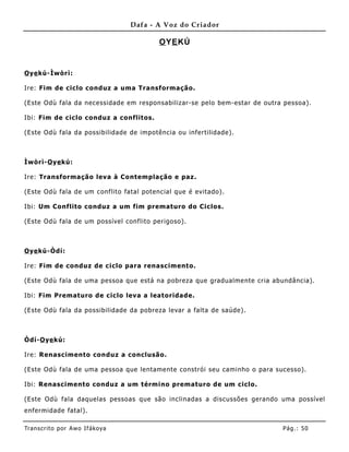 Dafa - A Voz do Criador

                                          O YE KÚ


O ye kú-Ìwòrì:

Ire: Fim de ciclo conduz a uma Transformação.

(Este Odù fala da necessidade em responsabilizar-se pelo bem- estar de outra pessoa).

Ibi: Fim de ciclo conduz a conflitos.

(Este Odù fala da possibilidade de impotência ou infertilidade).



Ìwòrì-O ye kú:

Ire: Transformação leva à Co ntemplação e paz.

(Este Odù fala de um conflito fatal potencial que é evitado).

Ibi: Um Conflito conduz a um fim prematuro do Cic los.

(Este Odù fala de um possível conflito perigoso).



O ye kú-Òdí:

Ire: Fim de conduz de ciclo para renascimento.

(Este Odù fala de uma pessoa que está na pobreza que gradualme nte cria abundância).

Ibi: Fim Prematuro de ciclo leva a leatoridade.

(Este Odù fala da possibilidade da pobreza levar a falta de saúde).



Òdí-O ye kú:

Ire: Renascimento conduz a conclusão.

(Este Odù fala de uma pessoa que lentame nte constrói seu caminho o para sucesso).

Ibi: Renascimento conduz a um término prematuro de um ciclo.

(Este Odù fala daquelas pessoas que são inclinadas a discussões gerando uma possível
enfermidade fatal).

Tran s cri t o por A wo If ákoya                                            Pág .: 50
 