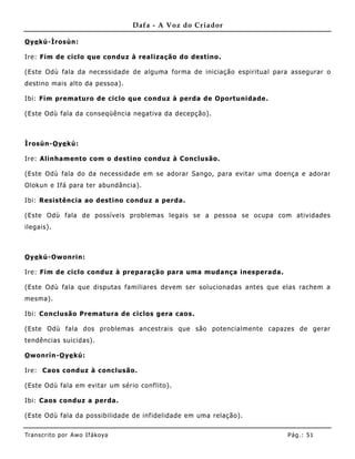 Dafa - A Voz do Criador

O ye kú-Ìrosùn:

Ire: Fim de ciclo que conduz à realização do destino.

(Este Odù fala da necessidade de alguma forma de iniciação espiritual para assegurar o
destino mais alto da pessoa).

Ibi: Fim prematuro de ciclo que conduz à perda de Oportunidade.

(Este Odù fala da conseqüência negativa da decepção).



Ìrosùn-O ye kú:

Ire: Alinhamento com o destino conduz à Conclusão.

(Este Odù fala do da necessidade em se adorar Sango, para evitar uma doença e adorar
Olokun e Ifá para ter abundância).

Ibi: Resistência ao destino conduz a perda .

(Este Odù fala de possíveis problemas legais se a pessoa se ocupa com atividades
ilegais).



O ye kú-Owonrin:

Ire: Fim de ciclo conduz à preparação para uma mudança inesperada.

(Este Odù fala que disputas familiares devem ser solucionadas antes que elas rachem a
mesma).

Ibi: Co nclusão Prematura de ciclos gera caos.

(Este Odù fala dos problemas ancestrais que são potencialmente capazes de gerar
tendências suicidas).

O wonrín-O ye kú:

Ire: Caos conduz à conclusão.

(Este Odù fala em evitar um sério conflito).

Ibi: Caos conduz a perda.

(Este Odù fala da possibilidade de inf idelidade em uma relação).


Tran s cri t o por A wo If ákoya                                          Pág .: 51
 