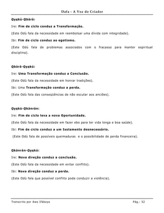 Dafa - A Voz do Criador

O ye kú-O bàrà:

Ire: Fim de ciclo conduz a Transformação.

(Este Odù fala da necessidade em reembolsar uma dívida com integridade).

Ibi: Fim de ciclo conduz ao egotismo.

(Este    Odù    fala   de    problemas   associados   com   o   fracasso   para   manter   espiritual
disciplina).



O bàrà-O ye kú:

Ire: Uma Transformação conduz a Co nclusão.

(Este Odù fala da necessidade em honrar tradições).

Ibi: Uma Transformação conduz a perda.

(Este Odù fala das conseqüências de não escutar aos anciões).



O ye kú-O kànràn:

Ire: Fim de ciclo leva a nova Oportunidade.

(Este Odù fala da necessidade em fazer ebo para ter vida longa e boa saúde).

Ibi: Fim de ciclo conduz a um Isolamento desnec essário.

(Este Odù fala de possíveis queimaduras e o possibilidade de perda financeira).



O kànràn-O ye kú:

Ire: Nova direção conduz a conclusão.

(Este Odù fala da necessidade em evitar conflito).

Ibi: Nova direção conduz a perda .

(Este Odù fala que possível conflito pode conduzir a violência).




Tran s cri t o por A wo If ákoya                                                      Pág .: 52
 