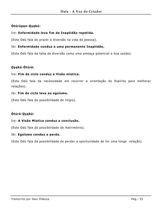 Dafa - A Voz do Criador



Òtúrúpo n-O ye kú:

Ire: Enfermidade leva fim de Inaptidão repetida.

(Este Odù fala do prazer e diversão na vida da pessoa).

Ibi: Enfermidade conduz a uma permanente Inaptidão.

(Este Odù fala da falta de diversão como uma ameaça potencial a boa saúde).



O ye kú-Òtúrá:

Ire: Fim de ciclo conduz a Visão mística.

(Este Odù fala da necessidade em recorrer a orientação do Espírito para melhorar
relações).

Ibi: Fim de ciclo leva ao egoísmo.

(Este Odù fala da possibilidade de litígio).



Òtúrá-O ye kú:

Ire: A Visão Mística conduz a conc lusão.

(Este Odù fala da possibilidade de matrimônio) .

Ibi: Egoísmo conduz a perda.

(Este Odù fala da possibilidade de perder a oportunidade de ter uma longa relação).




Tran s cri t o por A wo If ákoya                                           Pág .: 55
 