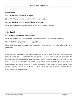 Dafa - A Voz do Criador



O yeku-Òfún:

Ire: Fim de ciclo conduz a milagres.

(Este Odù fala da cura de uma enfermidade inesperada).

Ibi: Fim de ciclo conduz a deficiência orgânica.

(Este Odù fala das conseqüências de se evitar o processo curativo).



Òfún-O ye kú:

Ire: Milagres conduzem a conclusão.

(Este Odù fala da boa sorte que vem como resultado de ser amável e generoso).

Ibi: Deficiência orgânica conduz a perda.

(Este Odù fala das conseqüências negativas para aqueles que não são amáveis e
generoso).



O fim de ciclo expressado em O ye kú pode ser o fim de uma fase de desenvolvimento
pessoal, pode ser a conclusão de um projeto e pode ser o fim do processo de
aprendizagem de uma lição de vida particular. O ye kú também pode se referir ao fim do
ciclo de vida e é associado literalmente a a morte física. Quando O ye kú se refere à
possibilidade de morte prematura, inclui instruções específicas de como evitar esta
situação. O ye kú em sua manifestação negativa é o fracasso em completar uma tarefa, ou
o fim prematuro para um ciclo.




Tran s cri t o por A wo If ákoya                                          Pág .: 57
 