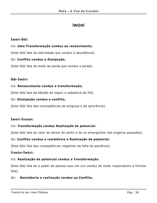 Dafa - A Voz do Criador



                                           ÌWÒRÌ


Ìwòrì-Òdí:

Ire: Uma Transformação conduz ao renascimento.

(Este Odù fala da sobriedade que conduz à abundância).

Ibi: Co nflito conduz a dissipação.

(Este Odù fala do medo da perda que conduz a perda).



Òdí-Ìwòrì:

Ire: Renascimento conduz a transformação.

(Este Odù fala da bênção de seguir a sabedoria de Ifá).

Ibi: Dissipação conduz a conflito.

(Este Odù fala das conseqüências da preguiça e da ignorância).



Ìwòrì-Ìrosùn:

Ire: Transformação conduz Realização de potencial.

(Este Odù fala do valor de deixar de sentir e de se envergonhar dos enganos passados).

Ibi: Co nflito conduz a resistência a Realização de potencial.

(Este Odù fala das conseqüências negativas da falta de paciência).

Ìrosùn-Ìwòrì:

Ire: Realização de potencial conduz a Transformação.

(Este Odù fala de o poder de pessoa usou em uns conduz de modo responsáveis a fortuna
boa).

Ibi:    Resistência a realização conduz ao Conf lito.




Tran s cri t o por A wo If ákoya                                           Pág .: 58
 