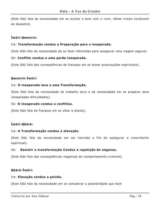 Dafa - A Voz do Criador

(Este Odù fala da necessidade em se aceitar o bom com o ruim, idéias irreais conduzem
ao desastre).



Ìwòrì-O wonrín:

Ire: Transformação conduz a Preparação para o inesperado.

(Este Odù fala da necessidade de se fazer oferendas para assegurar uma viagem segura).

Ibi: Co nflito conduz a uma perda inesperada.

(Este Odù fala das conseqüências do fracasso em se tomar preucauções espirituais) .



O wonrín-Ìwòrì:

Ire: O inesperado leva a uma Transformação.

(Este Odù fala da necessidade de trabalho duro e da necessidade em se preparar para
inesperadas dificuldades).

Ibi: O inesperado conduz a conflitos.

(Este Odù fala do fracasso em se olhar à diante).



Ìwòrì-O bàrà:

Ire: A Transformação conduz a elevação.

(Este Odù fala da necessidade em ser honrado a fim de assegurar o crescimento
espirit ual).

Ibi:   Resistir a transformação Conduz a repetição de enga nos.

(Este Odù fala das conseqüências negativas do comportamento criminal).



O bàrà-Ìwòrì:

Ire: Elevação conduz a paixão.

(Este Odù fala da necessidade em se considerar a possibilidade que bom



Tran s cri t o por A wo If ákoya                                            Pág .: 59
 