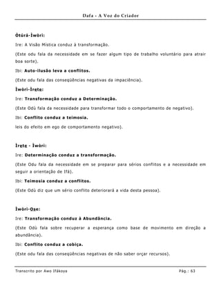Dafa - A Voz do Criador



Òtúrá-Ìwòrì:

Ire: A Visão Mística conduz à transformação.

(Este odu fala da necessidade em se fazer algum tipo de trabalho voluntário para atrair
boa sorte).

Ibi: Auto-ilusão leva a conflitos.

(Este odu fala das conseqüências negativas da impaciência).

Ìwòrì-Ìre te :

Ire: Transformação conduz a Determinação.

(Este Odù fala da necessidade para transformar todo o comportame nto de negativo).

Ibi: Co nflito conduz a teimosia.

leis do efeito em ego de comportamento negativo).



Ìre te - Ìwòrì:

Ire: Determinação conduz a transformação.

(Este Odu fala da necessidade em se preparar para sérios conflitos e a necessidade em
seguir a orientação de Ifá).

Ibi: Teimosia conduz a conflitos.

(Este Odù diz que um sério conflito deteriorará a vida desta pessoa).



Ìwòrì-Os e:

Ire: Transformação conduz à Abundância.

(Este Odù fala sobre recuperar a esperança como base de movimento em direção a
abundância).

Ibi: Co nflito conduz a cobiça.

(Este odu fala das conseqüências negativas de não saber orçar recursos).



Tran s cri t o por A wo If ákoya                                           Pág .: 63
 
