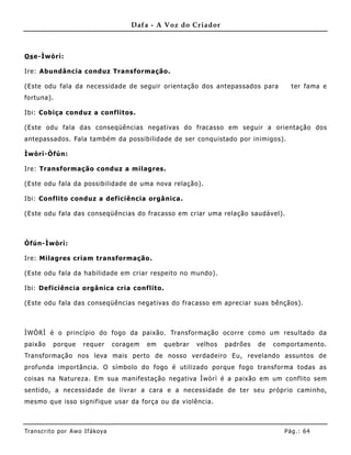 Dafa - A Voz do Criador



Os e-Ìwòrì:

Ire: Abundância conduz Transformação.

(Este odu fala da necessidade de seguir orientação dos antepassados para                ter fama e
fortuna).

Ibi: Cobiça conduz a conflitos.

(Este odu fala das conseqüências negativas do fracasso em seguir a orientação dos
antepassados. Fala també m da possibilidade de ser conquistado por inimigos).

Ìwòrì-Òfún:

Ire: Transformação conduz a milagres.

(Este odu fala da possibilidade de uma nova relação).

Ibi: Co nflito conduz a deficiência orgânica .

(Este odu fala das conseqüências do fracasso em criar uma relação saudável).



Òfún-Ìwòrì:

Ire: Milagres criam transformação.

(Este odu fala da habilidade em criar respeito no mundo).

Ibi: Deficiência orgânica cria conflito.

(Este odu fala das conseqüências negativas do fracasso em apreciar suas bênçãos).



ÌWÒRÌ é o princípio do fogo da paixão. Transformação ocorre como um resultado da
paixão     porque     requer       coragem   em   quebrar   velhos   padrões   de   comportamento.
Transformação nos leva mais perto de nosso verdadeiro Eu, revelando assuntos de
profunda importância. O símbolo do fogo é utilizado porque fogo transforma todas as
coisas na Natureza. Em sua manifestação negativa Ìwòrì é a paixão em um conflito sem
sentido, a necessidade de livrar a cara e a necessidade de ter seu próprio caminho,
mesmo que isso signifique usar da força ou da violência.



Tran s cri t o por A wo If ákoya                                                      Pág .: 64
 