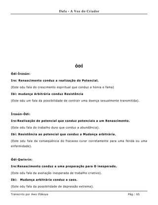 Dafa - A Voz do Criador




                                            ÒDÍ

Òdí-Ìrosùn:

Ire: Renascimento conduz a realização do Potencial.

(Este odu fala do crescimento espiritual que conduz a honra e fama)

Ibi: mudança Arbitrária conduz Resistência

(Este odu um fala da possibilidade de contrair uma doença sexualmente transmitida).



Ìrosùn-Òdí:

Ire:Realização de potencial que conduz potenc iais a um Renascimento.

(Este odu fala do trabalho duro que conduz a abundância).

Ibi: Resistência ao potencial que conduz a Mudança arbitrária.

(Este odu fala da conseqüê ncia do fracasso curar corretamente para uma ferida ou uma
enfermidade).



Òdí-O wïnrín:

Ire:Renascimento conduz a uma preparação para O inesperado .

(Este odu fala da avaliação inesperada de trabalho criativo).

Ibi:   Mudança arbitrária conduz a caos.

(Este odu fala da possibilidade de depressão extrema).

Tran s cri t o por A wo If ákoya                                           Pág .: 65
 